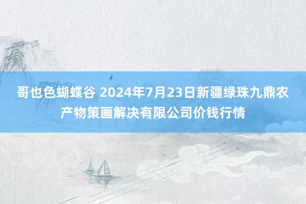 哥也色蝴蝶谷 2024年7月23日新疆绿珠九鼎农产物策画解决有限公司价钱行情