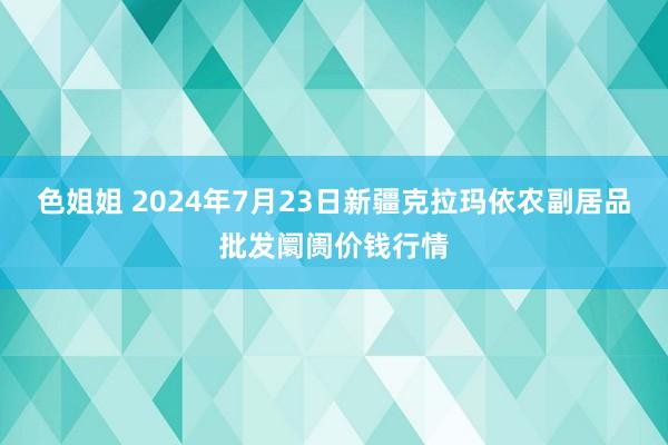 色姐姐 2024年7月23日新疆克拉玛依农副居品批发阛阓价钱行情