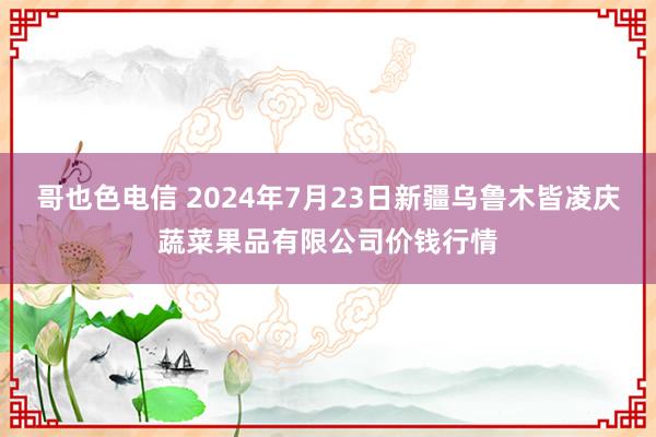 哥也色电信 2024年7月23日新疆乌鲁木皆凌庆蔬菜果品有限公司价钱行情