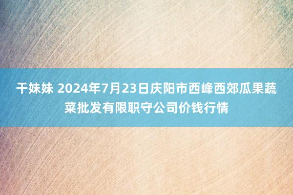 干妹妹 2024年7月23日庆阳市西峰西郊瓜果蔬菜批发有限职守公司价钱行情