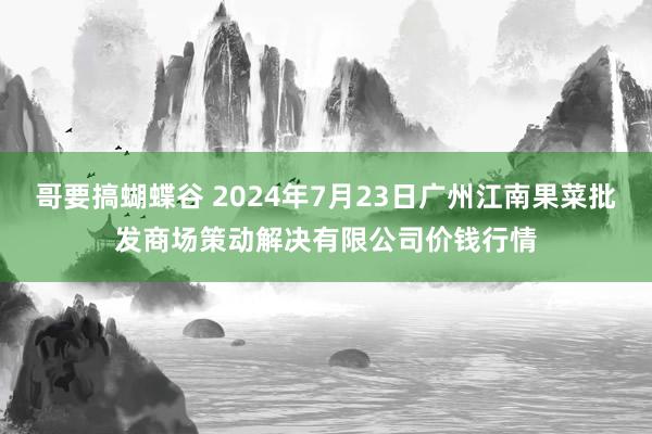 哥要搞蝴蝶谷 2024年7月23日广州江南果菜批发商场策动解决有限公司价钱行情