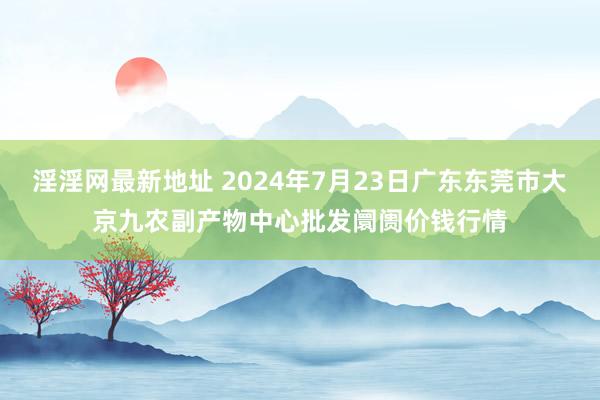 淫淫网最新地址 2024年7月23日广东东莞市大京九农副产物中心批发阛阓价钱行情