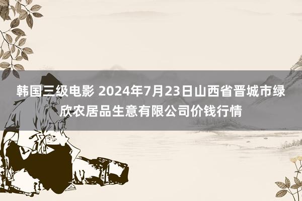 韩国三级电影 2024年7月23日山西省晋城市绿欣农居品生意有限公司价钱行情