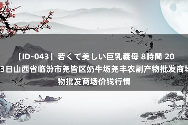 【ID-043】若くて美しい巨乳義母 8時間 2024年7月23日山西省临汾市尧皆区奶牛场尧丰农副产物批发商场价钱行情