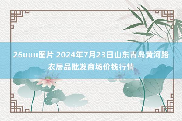 26uuu图片 2024年7月23日山东青岛黄河路农居品批发商场价钱行情