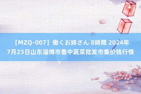 【MZQ-007】働くお姉さん 8時間 2024年7月23日山东淄博市鲁中蔬菜批发市集价钱行情