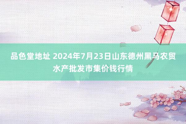 品色堂地址 2024年7月23日山东德州黑马农贸水产批发市集价钱行情