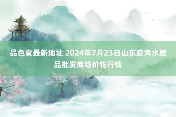 品色堂最新地址 2024年7月23日山东威海水居品批发商场价钱行情