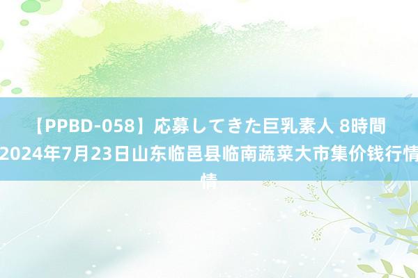 【PPBD-058】応募してきた巨乳素人 8時間 2024年7月23日山东临邑县临南蔬菜大市集价钱行情