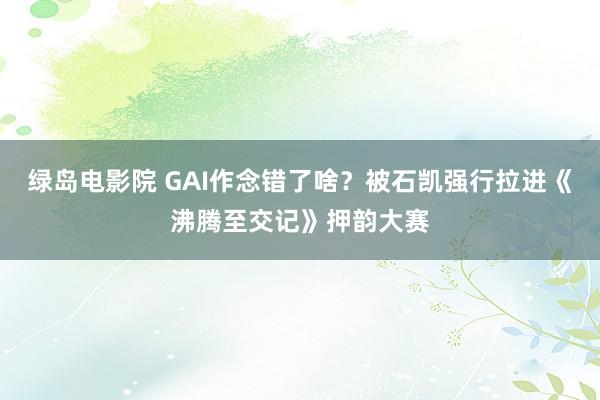 绿岛电影院 GAI作念错了啥？被石凯强行拉进《沸腾至交记》押韵大赛