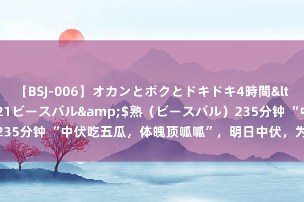 【BSJ-006】オカンとボクとドキドキ4時間</a>2008-04-21ビースバル&$熟（ビースバル）235分钟 “中伏吃五瓜，体魄顶呱呱”，明日中伏，为啥要吃瓜？5瓜指啥？