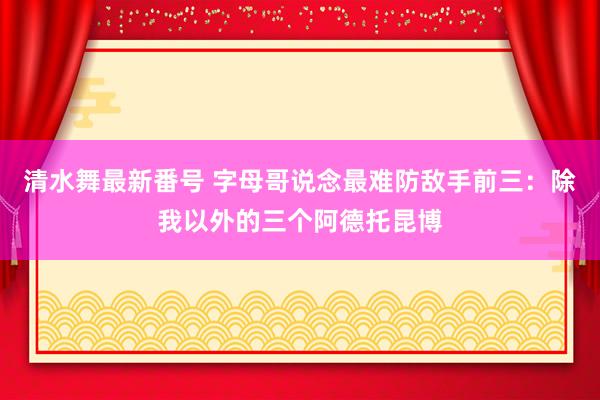 清水舞最新番号 字母哥说念最难防敌手前三：除我以外的三个阿德托昆博