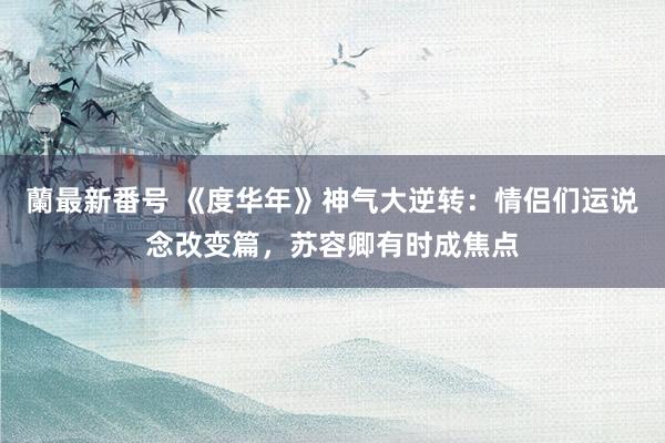 蘭最新番号 《度华年》神气大逆转：情侣们运说念改变篇，苏容卿有时成焦点