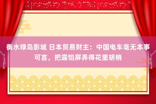 衡水绿岛影城 日本贸易财主：中国电车毫无本事可言，把露馅屏弄得花里胡梢