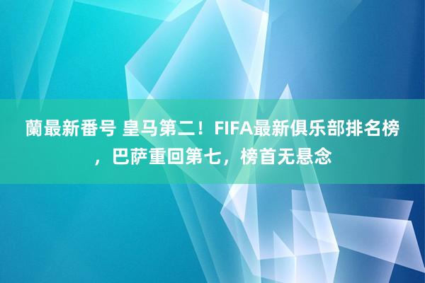 蘭最新番号 皇马第二！FIFA最新俱乐部排名榜，巴萨重回第七，榜首无悬念