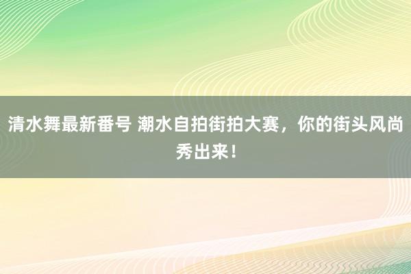 清水舞最新番号 潮水自拍街拍大赛，你的街头风尚秀出来！