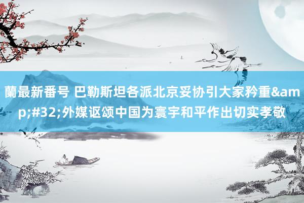 蘭最新番号 巴勒斯坦各派北京妥协引大家矜重&#32;外媒讴颂中国为寰宇和平作出切实孝敬