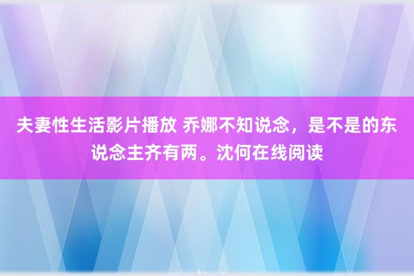 夫妻性生活影片播放 乔娜不知说念，是不是的东说念主齐有两。沈何在线阅读