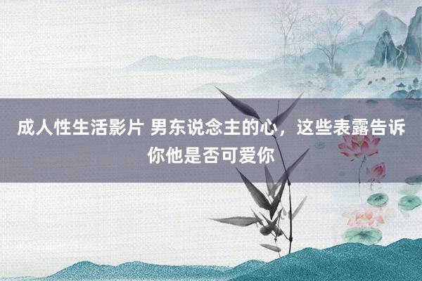 成人性生活影片 男东说念主的心，这些表露告诉你他是否可爱你