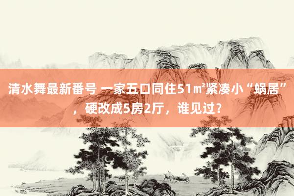 清水舞最新番号 一家五口同住51㎡紧凑小“蜗居”，硬改成5房2厅，谁见过？