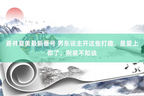 蒼井夏美最新番号 男东谈主开这些打趣，是爱上你了，别装不知谈