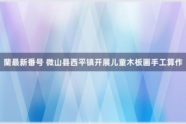 蘭最新番号 微山县西平镇开展儿童木板画手工算作