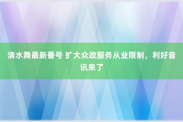 清水舞最新番号 扩大众政服务从业限制，利好音讯来了