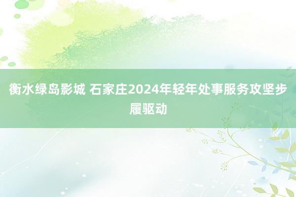 衡水绿岛影城 石家庄2024年轻年处事服务攻坚步履驱动