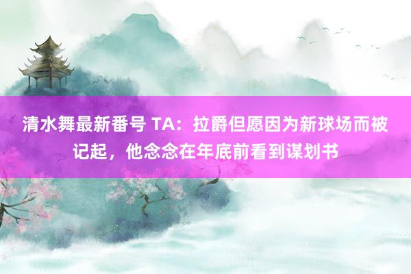 清水舞最新番号 TA：拉爵但愿因为新球场而被记起，他念念在年底前看到谋划书