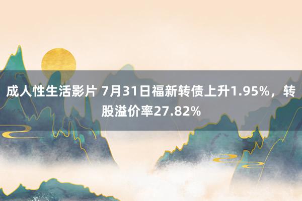 成人性生活影片 7月31日福新转债上升1.95%，转股溢价率27.82%