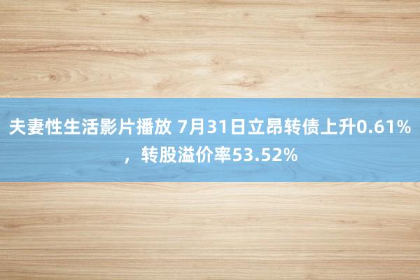 夫妻性生活影片播放 7月31日立昂转债上升0.61%，转股溢价率53.52%