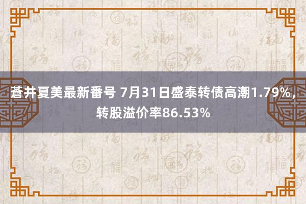 蒼井夏美最新番号 7月31日盛泰转债高潮1.79%，转股溢价率86.53%