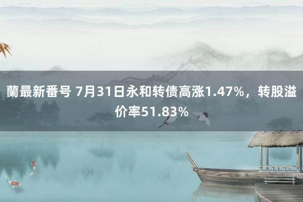 蘭最新番号 7月31日永和转债高涨1.47%，转股溢价率51.83%