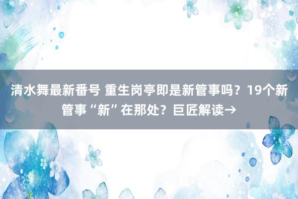 清水舞最新番号 重生岗亭即是新管事吗？19个新管事“新”在那处？巨匠解读→