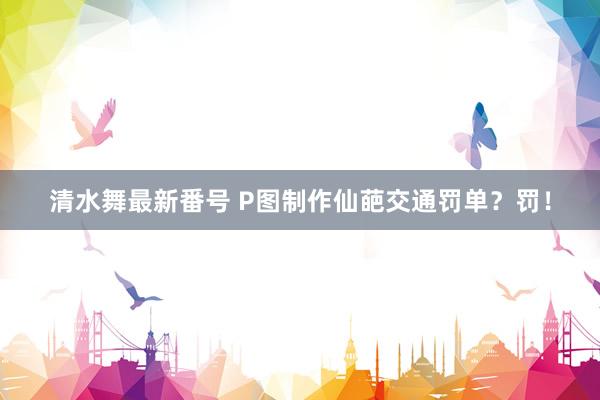 清水舞最新番号 P图制作仙葩交通罚单？罚！