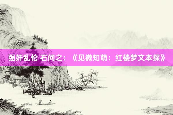 强奸乱伦 石问之：《见微知萌：红楼梦文本探》