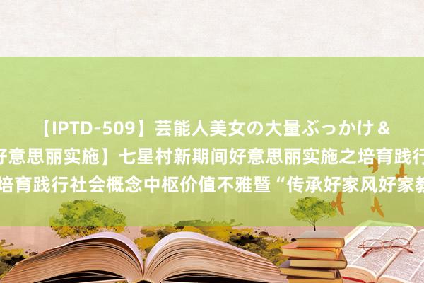 【IPTD-509】芸能人美女の大量ぶっかけ＆大量ごっくん AYA 【好意思丽实施】七星村新期间好意思丽实施之培育践行社会概念中枢价值不雅暨“传承好家风好家教”主题宣布道育当作