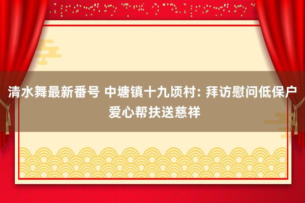 清水舞最新番号 中塘镇十九顷村: 拜访慰问低保户 爱心帮扶送慈祥