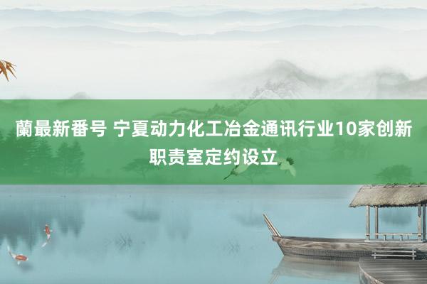 蘭最新番号 宁夏动力化工冶金通讯行业10家创新职责室定约设立