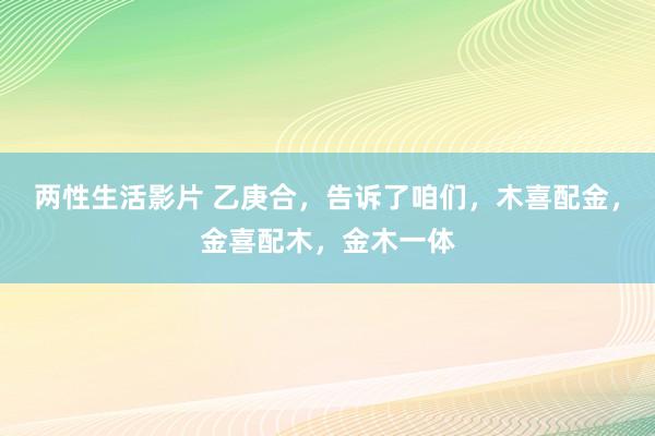 两性生活影片 乙庚合，告诉了咱们，木喜配金，金喜配木，金木一体