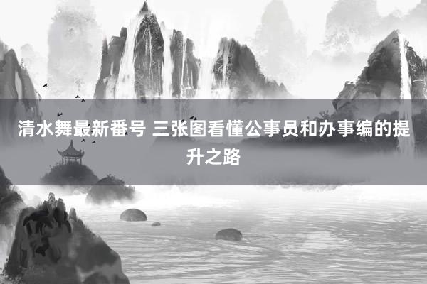 清水舞最新番号 三张图看懂公事员和办事编的提升之路