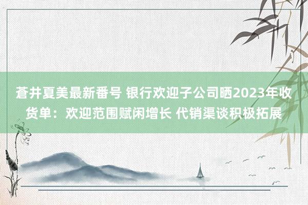 蒼井夏美最新番号 银行欢迎子公司晒2023年收货单：欢迎范围赋闲增长 代销渠谈积极拓展