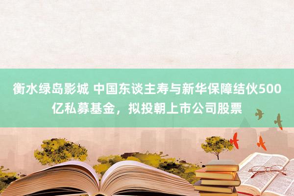 衡水绿岛影城 中国东谈主寿与新华保障结伙500亿私募基金，拟投朝上市公司股票