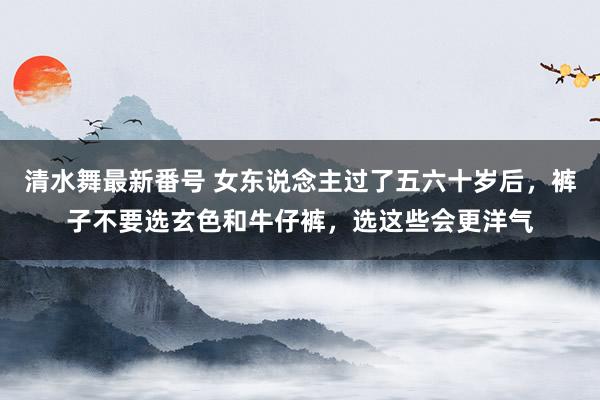 清水舞最新番号 女东说念主过了五六十岁后，裤子不要选玄色和牛仔裤，选这些会更洋气