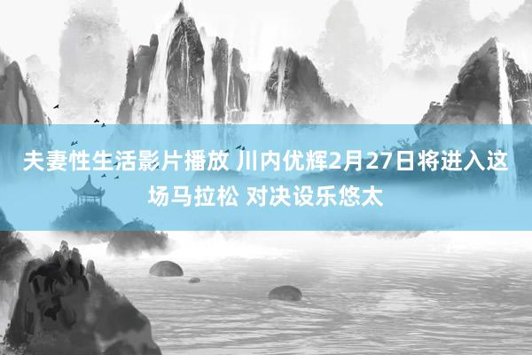 夫妻性生活影片播放 川内优辉2月27日将进入这场马拉松 对决设乐悠太