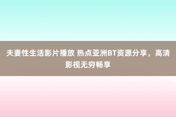 夫妻性生活影片播放 热点亚洲BT资源分享，高清影视无穷畅享