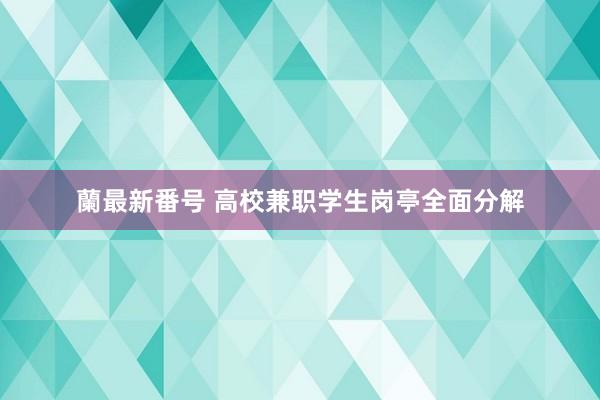 蘭最新番号 高校兼职学生岗亭全面分解