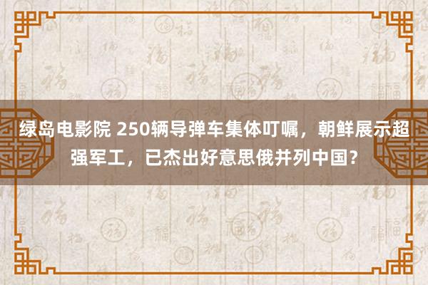 绿岛电影院 250辆导弹车集体叮嘱，朝鲜展示超强军工，已杰出好意思俄并列中国？