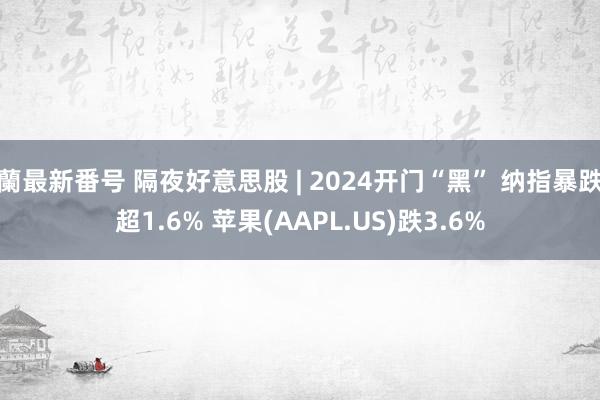 蘭最新番号 隔夜好意思股 | 2024开门“黑” 纳指暴跌超1.6% 苹果(AAPL.US)跌3.6%