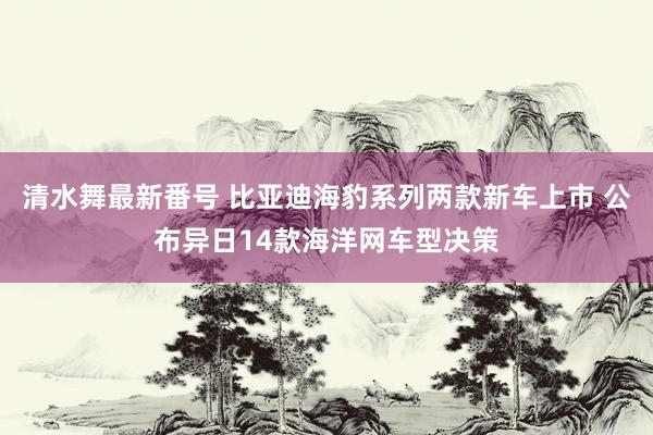 清水舞最新番号 比亚迪海豹系列两款新车上市 公布异日14款海洋网车型决策